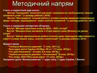 Методичний напрямМетодичний напрям
Участь в педагогічній раді школи:
Виступ “Інноваційні технології навчання і виховання як засіб розвитку творчої
активності учнів ” (з досвіду роботи) ( 2010)
Виступ “Нестандартні ситуації роботи з учнями шляхом введення інтерактивних
форм і методів, впровадження нових освітніх технологій ” (з досвіду роботи) ( 2011)
Участь в засіданнях методичних об’єднань
Виступ “Методи підготовки учнів до ДПА – ЗНО з історії”
Виступ “Використання матеріалів з історії рідного краю (Волинь) на уроках
історії”
Виступ “Шляхи вдосконалення роботи вчителя щодо підвищення ефективності в
набутті учнями міцних знань, освітніх компетенцій” (з досвіду роботи) ( 2012)
Відкриті уроки:
“Галицько-Волинська держава” (7 клас, 2011 р.)
“Культурне життя України 40-50рр. ХХ ст.” (11 клас, 2012р.)
“Сто днів Наполеона” (історія, 9-А клас, 2013р.)
“Українська козацька держава - Гетьманщина” (8 клас, 2014р.)
“Рух опору. ОУН-УПА в роки війни” (11 клас, 2015р.)
Засідання гуртка “Волинєзнавство” 7 чудес світу, 7 чудес України, 7 Волині.
 