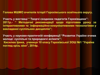 Голова МШМО вчителів історії Горохівського освітнього округу.
Участь у виставці “ Творчі сходинки педагогів Горохівщини”:
2011р.- “ Методичні рекомендації щодо підготовки уроку за
інтерактивними та інформаційно-комунікативними технологіями у
викладанні суспільних дисциплін”;
Участь у науково-практичній конференції “Розвиток України очима
молоді: суспільні та природничі аспекти”:
Кисилюк Ірина, учениця 10 класу Горохівської ЗОШ №1 “Україна
погляд крізь віки”, 2014р.
 
