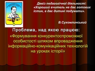 Проблема, над якою працюю:Проблема, над якою працюю:
«Формування конкурентоспроможної«Формування конкурентоспроможної
особистості шляхом впровадженняособистості шляхом впровадження
інформаційно-комунікаційних технологійінформаційно-комунікаційних технологій
на уроках історії»на уроках історії»
Девіз педагогічної діяльності:
«Хороший вчитель не дає готових
істин, а дає дитині подумати».
В.Сухомлинський
 