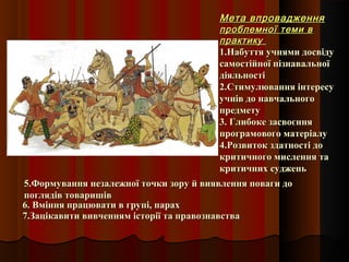 Мета впровадженняМета впровадження
проблемної теми впроблемної теми в
практикупрактику
1.Набуття учнями досвіду1.Набуття учнями досвіду
самостійної пізнавальноїсамостійної пізнавальної
діяльностідіяльності
2.Стимулювання інтересу2.Стимулювання інтересу
учнів до навчальногоучнів до навчального
предметупредмету
3. Глибоке засвоєння3. Глибоке засвоєння
програмового матеріалупрограмового матеріалу
4.Розвиток здатності до4.Розвиток здатності до
критичного мислення такритичного мислення та
критичних судженькритичних суджень
6. Вміння працювати в групі, парах6. Вміння працювати в групі, парах
7.Зацікавити вивченням історії та правознавства7.Зацікавити вивченням історії та правознавства
5.Формування незалежної точки зору й виявлення поваги до5.Формування незалежної точки зору й виявлення поваги до
поглядів товаришівпоглядів товаришів
 