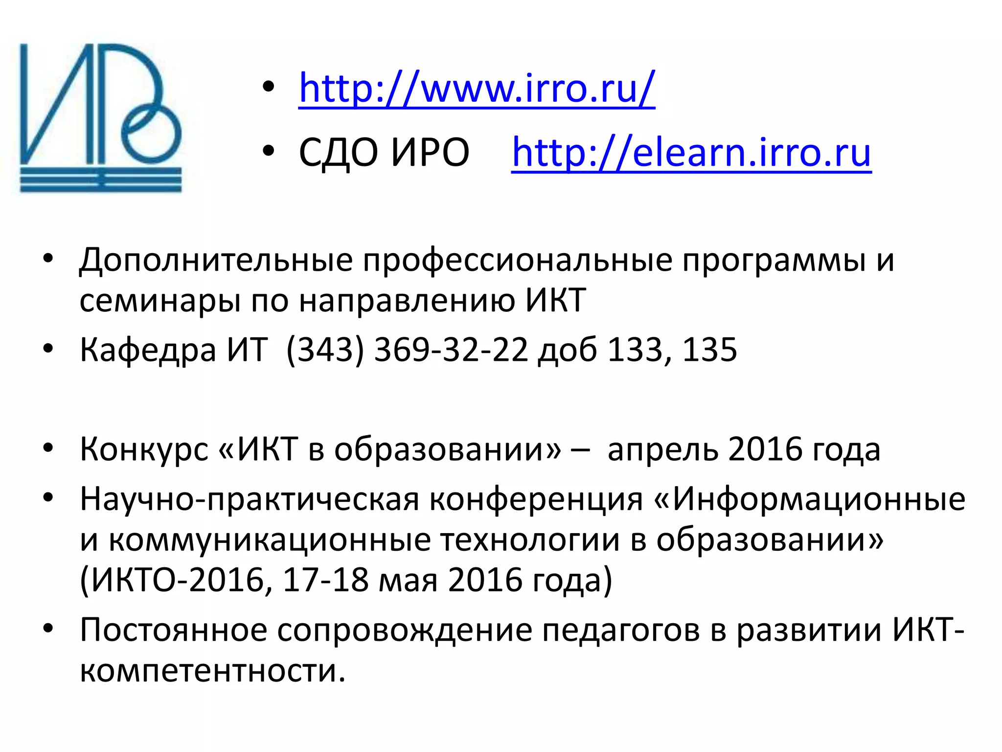 • Дополнительные профессиональные программы и
семинары по направлению ИКТ
• Кафедра ИТ (343) 369-32-22 доб 133, 135
• Конкурс «ИКТ в образовании» – апрель 2016 года
• Научно-практическая конференция «Информационные
и коммуникационные технологии в образовании»
(ИКТО-2016, 17-18 мая 2016 года)
• Постоянное сопровождение педагогов в развитии ИКТ-
компетентности.
• http://www.irro.ru/
• СДО ИРО http://elearn.irro.ru
 