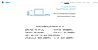 БЛОКИРУЕМЫЕ ДИАПАЗОНЫ ЧАСТОТ
CDMA 450 = 460-470 МГц CDMA 800 = 820-885 МГц
GSM 900 = 890 – 960 МГц GSM 1800 = 1805 – 1880 МГц
UMTS - 3G = 2010 – 2025 МГц, 2125 - 2170 МГц
WiFi, Bluetooth = 2400 – 2500 МГц 4G - LTE = 2500 – 2690 МГц
 