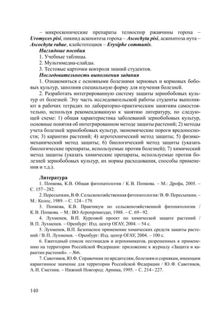 140
– микроскопические препараты телиоспор ржавчины гороха –
Uromyces pisi, пикнид аскохитоза гороха – Ascochyta pisi, аскохитоза нута –
Ascochyta rabae, клейстотециев – Erysiphe communis.
Наглядные пособия
1. Учебные таблицы.
2. Мультимедиа-слайды.
3. Тестовые карточки контроля знаний студентов.
Последовательность выполнения задания
1. Ознакомиться с основными болезнями зерновых и кормовых бобо-
вых культур, заполнив специальную форму для изучения болезней.
2. Разработать интегрированную систему защиты зернобобовых куль-
тур от болезней. Эту часть исследовательской работы студенты выполня-
ют в рабочих тетрадях по лабораторно-практическим занятиям самостоя-
тельно, используя рекомендованную к занятию литературу, по следую-
щей схеме: 1) общая характеристика заболеваний зернобобовых культур,
основные понятия об интегрированном методе защиты растений; 2) методы
учета болезней зернобобовых культур, экономические пороги вредоносно-
сти; 3) карантин растений; 4) агротехнический метод защиты; 5) физико-
механический метод защиты; 6) биологический метод защиты (указать
биологические препараты, используемые против болезней); 7) химический
метод защиты (указать химические препараты, используемые против бо-
лезней зернобобовых культур, их нормы расходования, способы примене-
ния и т.д.).
Литература
1. Попкова, К.В. Общая фитопатология / К.В. Попкова. – М.: Дрофа, 2005. –
С. 157–282.
2.Пересыпкин,В.Ф.Сельскохозяйственнаяфитопатология/В.Ф.Пересыпкин.–
М.: Колос, 1989. – С. 124–179.
3. Попкова, К.В. Практикум по сельскохозяйственной фитопатологии /
К.В. Попкова. – М.: ВО Агропромиздат, 1988. – С. 69–92.
4. Лухменев, В.П. Курсовой проект по химической защите растений /
В.П. Лухменев. – Оренбург: Изд. центр ОГАУ, 2004. – 54 с.
5. Лухменев, В.П. Безопасное применение химических средств защиты расте-
ний / В.П. Лухменев. – Оренбург: Изд. центр ОГАУ, 2004. – 100 с.
6. Ежегодный список пестицидов и агрохимикатов, разрешенных к примене-
нию на территории Российской Федерации: приложение к журналу «Защита и ка-
рантин растений». – №6.
7. Савотиков, Ю.Ф. Справочник по вредителям, болезням и сорнякам, имеющим
карантинное значение для территории Российской Федерации / Ю.Ф. Савотиков,
А.И. Сметник. – Нижний Новгород: Арника, 1995. – С. 214–227.
Copyright ОАО «ЦКБ «БИБКОМ» & ООО «Aгентство Kнига-Cервис»
 