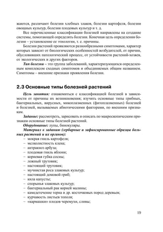 19
жаются, различают болезни хлебных злаков, болезни картофеля, болезни
овощных культур, болезни плодовых культур и т. д.
Все перечисленные классификации болезней направлены на создание
системы, помогающей определять болезни. Конечная цель определения бо-
лезни – установление ее этиологии, т. е. причины.
Болезни растений проявляются разнообразными симптомами, характер
которых зависит от биологических особенностей возбудителей, от причин,
обусловивших патологический процесс, от устойчивости растений-хозяев,
от экологических и других факторов.
Тип болезни – это группа заболеваний, характеризующихся определен-
ным комплексом сходных симптомов и объединяемых общим названием.
Симптомы – внешние признаки проявления болезни.
2.3 Основные типы болезней растений
Цель занятия: ознакомиться с классификацией болезней в зависи-
мости от причины их возникновения; изучить основные типы грибных,
бактериальных, вирусных, микоплазменных (фитоплазменных) болезней
и болезней, вызываемых абиотическими факторами, по внешним призна-
кам.
Задание: рассмотреть, зарисовать и описать по макроскопическим при-
знакам основные типы болезней растений.
Оборудование: лупы, бинокуляры.
Материал к заданию (гербарные и зафиксированные образцы боль-
ных растений и их органов):
– мокрая гниль картофеля;
– мелколистность клена;
– антракноз арбуза;
– плодовая гниль яблони;
– корневая губка сосны;
– ложный трутовик;
– настоящий трутовик;
– мучнистая роса злаковых культур;
– настоящий домовой гриб;
– кила капусты;
– спорынья злаковых культур;
– бактериальный рак корней малины;
– камедетечение терна и др. косточковых пород деревьев;
– курчавость листьев тополя;
– «кармашки» плодов черемухи, сливы;
Copyright ОАО «ЦКБ «БИБКОМ» & ООО «Aгентство Kнига-Cервис»
 
