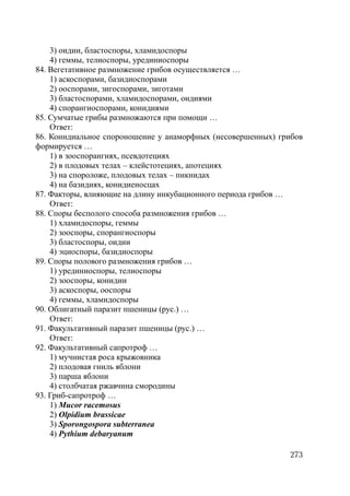273
3) оидии, бластоспоры, хламидоспоры
4) геммы, телиоспоры, урединиоспоры
84. Вегетативное размножение грибов осуществляется …
1) аскоспорами, базидиоспорами
2) ооспорами, зигоспорами, зиготами
3) бластоспорами, хламидоспорами, оидиями
4) спорангиоспорами, конидиями
85. Сумчатые грибы размножаются при помощи …
Ответ:
86. Конидиальное спороношение у анаморфных (несовершенных) грибов
формируется …
1) в зооспорангиях, псевдотециях
2) в плодовых телах – клейстотециях, апотециях
3) на спороложе, плодовых телах – пикнидах
4) на базидиях, конидиеносцах
87. Факторы, влияющие на длину инкубационного периода грибов …
Ответ:
88. Споры бесполого способа размножения грибов …
1) хламидоспоры, геммы
2) зооспоры, спорангиоспоры
3) бластоспоры, оидии
4) эциоспоры, базидиоспоры
89. Споры полового размножения грибов …
1) урединиоспоры, телиоспоры
2) зооспоры, конидии
3) аскоспоры, ооспоры
4) геммы, хламидоспоры
90. Облигатный паразит пшеницы (рус.) …
Ответ:
91. Факультативный паразит пшеницы (рус.) …
Ответ:
92. Факультативный сапротроф …
1) мучнистая роса крыжовника
2) плодовая гниль яблони
3) парша яблони
4) столбчатая ржавчина смородины
93. Гриб-сапротроф …
1) Mucor racemosus
2) Olpidium brassicae
3) Sporongospora subterranea
4) Pythium debaryanum
Copyright ОАО «ЦКБ «БИБКОМ» & ООО «Aгентство Kнига-Cервис»
 