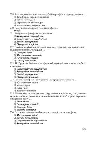 289
229. Болезни, вызывающие гниль клубней картофеля в период хранения …
1) фитофтороз, порошистая парша
2) черная ножка, рак
3) морщинистая мозаика, рак
4) черная ножка, макроспориоз
230. Возбудитель кольцевой гнили картофеля …
Ответ:
231. Возбудитель фитофтороза картофеля …
1) Synchytrium endobioticum
2) Corynebacterium sepedonicum
3) Erwinia phytophthora
4) Phytophthora infestans
232. Возбудитель болезни сахарной свеклы, споры которого по внешнему
виду напоминают бычье сердце …
1) Uromyces betae
2) Macrosporium communis
3) Peronospora schachtii
4) Cercospora beticola
233. Возбудитель болезни картофеля, образующий наросты на клубнях
и столонах …
1) Corynebacterium sepedonicum
2) Synchytrium endobioticum
3) Erwinia phytophthora
4) Phytophthora infestans
234. Болезнь картофеля – возбудитель Spongospora subterranea …
1) обыкновенная парша
2) черная парша
3) сухая гниль
4) порошистая парша
235. Листья свеклы хлоротичные, скручиваются краями внутрь, утолща-
ются и становятся ломкими, с нижней стороны листа образуется серовато-
фиолетовый налет …
1) Phoma betae
2) Peronospora schachtii
3) Uromyces betae
4) Erysiphe communis
236. Латинское название возбудителя кольцевой гнили картофеля …
1) Macrosporium solani
2) Erwinia phytophthora
3) Corynebacterium sepedonicum
4) Synchytrium endobioticum
Copyright ОАО «ЦКБ «БИБКОМ» & ООО «Aгентство Kнига-Cервис»
 