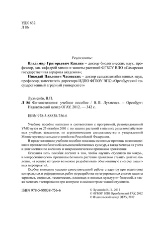УДК 632
Л 86
Рецензенты:
Владимир Григорьевич Каплин – доктор биологических наук, про-
фессор, зав. кафедрой химии и защиты растений ФГБОУ ВПО «Самарская
государственная аграрная академия»;
Николай Павлович Часовских – доктор сельскохозяйственных наук,
профессор, заместитель директора ИДПО ФГБОУ ВПО «Оренбургский го-
сударственный аграрный университет»
Лухменёв, В.П.
Л 86 Фитопатология: учебное пособие / В.П. Лухменев. – Оренбург:
Издательский центр ОГАУ, 2012. — 342 с.
ISBN 978-5-88838-756-6
Учебное пособие написано в соответствии с программой, рекомендованной
УМО вузов от 25 октября 2001 г. по защите растений в высших сельскохозяйствен-
ных учебных заведениях по агрономическим специальностям и утвержденной
Министерством сельского хозяйства Российской Федерации.
В представленном учебном пособии показаны основные причины возникнове-
ния и проявления болезней сельскохозяйственных культур, а также методы их учета
и диагностики по внешним и микроскопическим признакам проявления.
Основная цель пособия состоит в том, чтобы научить студентов по макро-,
и микроскопическим признакам больного растения правильно ставить диагноз бо-
лезни, на основе которого возможно разрабатывать обоснованную систему защит-
ных мероприятий.
Особое внимание уделено самостоятельной работе студентов при подготовке
контрольных и реферативных работ по разработке интегрированных систем защиты
зерновых, овощных, технических, плодовых и ягодных культур от болезней, а так-
же методам тестирования при контроле и самоконтроле знаний студентов.
ISBN 978-5-88838-756-6 © Лухменёв В.П., 2012
© ФГБОУ ВПО Оренбургский ГАУ, 2012
© Издательский центр ОГАУ, 2012
Copyright ОАО «ЦКБ «БИБКОМ» & ООО «Aгентство Kнига-Cервис»
 