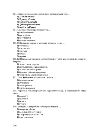300
303. Латинское название возбудителя септориоза груши …
1) Monilia cinerea
2) Septoria piricola
3) Cytospora capitata
4) Sphaeropsis malorum
5) Nectria galligena
304. Опенок осенний размножается …
1) пикноспорами
2) ооспорами
3) зооспорами
4) базидиоспорами
305.{3}Белая пятнистость ягодных проявляется на …
1) черешках
2) цветоносах
3) листьях
4) ягодах
5) корнях
306.{2}Последовательность формирования типов спороношения ржавчи-
ны розы …
1) эции с эциоспорами
2) спермагонии со спермациями
3) телии с телиоспорами
4) базидии с базидиоспорами
5) урединии с урединиоспорами
307. Гриб Sclerotium относится к грибам …
1) базидиальным
2) сумчатым
3) анаморфным
4) хитридиальным
308. Корневые гнили гороха чаще поражают всходы с образованием пятен
цвета …
1) розового
2) зеленого
3) белого
4) бурого
309. Бактериальная рябуха табака развивается …
1) во время уборки
2) весь период вегетации
3) в период сушки листьев
4) при хранении
Copyright ОАО «ЦКБ «БИБКОМ» & ООО «Aгентство Kнига-Cервис»
 