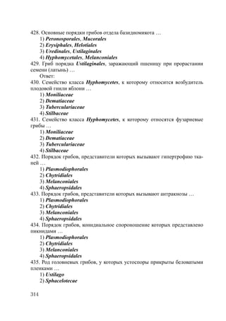 314
428. Основные порядки грибов отдела базидиомикота …
1) Peronosporales, Mucorales
2) Erysiphales, Helotiales
3) Uredinales, Ustilaginales
4) Hyphomycetales, Melanconiales
429. Гриб порядка Ustilaginales, заражающий пшеницу при прорастании
семени (латынь) …
Ответ:
430. Семейство класса Hyphomycetes, к которому относится возбудитель
плодовой гнили яблони …
1) Moniliaceae
2) Dematiaceae
3) Tuberculariaceae
4) Stilbaceae
431. Семейство класса Hyphomycetes, к которому относятся фузариевые
грибы …
1) Moniliaceae
2) Dematiaceae
3) Tuberculariaceae
4) Stilbaceae
432. Порядок грибов, представители которых вызывают гипертрофию тка-
ней …
1) Plasmodiophorales
2) Chytridiales
3) Melanconiales
4) Sphaeropsidales
433. Порядок грибов, представители которых вызывают антракнозы …
1) Plasmodiophorales
2) Chytridiales
3) Melanconiales
4) Sphaeropsidales
434. Порядок грибов, конидиальное спороношение которых представлено
пикнидами …
1) Plasmodiophorales
2) Chytridiales
3) Melanconiales
4) Sphaeropsidales
435. Род головневых грибов, у которых устоспоры прикрыты беловатыми
пленками …
1) Ustilago
2) Sphacelotecae
Copyright ОАО «ЦКБ «БИБКОМ» & ООО «Aгентство Kнига-Cервис»
 