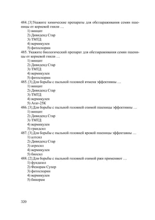 320
484.{3}Укажите химические препараты для обеззараживания семян пше-
ницы от корневой гнили …
1) винцит
2) Дивиденд Стар
3) ТМТД
4) вермикулен
5) фитоспорин
485. Укажите биологический препарат для обеззараживания семян пшени-
цы от корневой гнили …
1) винцит
2) Дивиденд Стар
3) ТМТД
4) вермикулен
5) фитоспорин
485.{3}Для борьбы с пыльной головней ячменя эффективны …
1) винцит
2) Дивиденд Стар
3) ТМТД
4) вермикулен
5) Агат-25К
486.{3}Для борьбы с пыльной головней озимой пшеницы эффективны …
1) винцит
2) Дивиденд Стар
3) ТМТД
4) вермикулен
5) грандсил
487.{3}Для борьбы с пыльной головней яровой пшеницы эффектавны …
1) алтсил
2) Дивиденд Стар
3) агросил
4) вермикулен
5) биосил
488.{2}Для борьбы с пыльной головней озимой ржи применяют …
1) фундазол
2) Фенорам Супер
3) фитоспорин
4) вермикулен
5) бинорам
Copyright ОАО «ЦКБ «БИБКОМ» & ООО «Aгентство Kнига-Cервис»
 