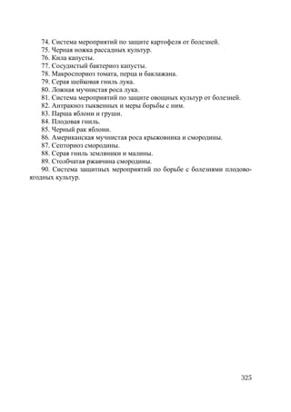 325
74. Система мероприятий по защите картофеля от болезней.
75. Черная ножка рассадных культур.
76. Кила капусты.
77. Сосудистый бактериоз капусты.
78. Макроспориоз томата, перца и баклажана.
79. Серая шейковая гниль лука.
80. Ложная мучнистая роса лука.
81. Система мероприятий по защите овощных культур от болезней.
82. Антракноз тыквенных и меры борьбы с ним.
83. Парша яблони и груши.
84. Плодовая гниль.
85. Черный рак яблони.
86. Американская мучнистая роса крыжовника и смородины.
87. Септориоз смородины.
88. Серая гниль земляники и малины.
89. Столбчатая ржавчина смородины.
90. Система защитных мероприятий по борьбе с болезнями плодово-
ягодных культур.
Copyright ОАО «ЦКБ «БИБКОМ» & ООО «Aгентство Kнига-Cервис»
 