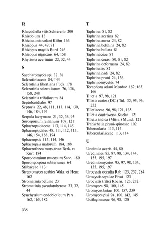 338
R
Rhacodiella vitis Schterenb 200
Rhizobium 13
Rhizoctonia solani Kiihn 166
Rhizopus 44, 49, 71
Rhizopus maydis Burd 246
Rhizopus nigricans 64, 158
Rhytisma acerinum 22, 32, 44
S
Saccharomyces sp. 32, 38
Sclerotiniaceae 84, 144
Sclerotinia libertiana Fuck 178
Sclerotinia sclerotiorum 76, 136,
158, 248
Sclerotinia trifoliorum 84
Septobasidiales 97
Septoria 22, 48, 111, 113, 114, 130,
146, 184, 194
Serpula lacrymans 21, 32, 36, 95
Sorosporium reilianum 108, 121
Sphaeropsidaceae 113, 114, 146
Sphaeropsidales 48, 111, 112, 113,
146, 154, 188, 194
Sphaeropsis 113, 114, 146
Sphaeropsis malorum 184, 188
Sphaerotheca mors-uvae Berk. et
Kurt 184
Sporodesmium mucosum Sacc. 180
Sporongospora subterranea 64
Stilbaceae 113
Streptomyces scabies Waks. et Henr.
162
Stromatinia betulae 23
Stromatinia pseudotuberosa 23, 32,
44
Synchytrium endobioticum Pers.
162, 165, 182
T
Taphrina 81, 82
Taphrina acerina 82
Taphrina aurea 24, 82
Taphrina betulina 24, 82
Taphrina bullata 81
Taphrinaceae 81
Taphrina cerasi 80, 81, 82
Taphrina deformans 24, 82
Taphrinales 82
Taphrina padi 24, 82
Taphrina pruni 24, 136
Taphrinоmycetes 74
Tecaphora solani Mordue 162, 165,
166
Tilletia 97, 98, 121
Tilletia caries (DC.) Tul. 32, 95, 96,
232
Tilletiaceae 96, 98, 121, 165
Tilletia controversa Kuehn. 121
Tilletia indica (Mitra.) Mund. 121
Transchelia pruni-spinosae 102
Tubercularia 113, 114
Tuberculariaceae 113, 114
U
Uncinula aceris 44, 80
Uredinales 95, 97, 98, 134, 144,
155, 195, 197
Urediniomycetes 95, 97, 98, 134,
155, 195, 197
Urocystis occulta Rab 123, 232, 284
Urocystis sepulae Frost 123
Urocystis tritici Koern. 123, 232
Uromyces 98, 100, 145
Uromyces betae 100, 157, 239
Uromyces pisi 94, 100, 142, 145
Ustilaginaceae 96, 98, 120
Copyright ОАО «ЦКБ «БИБКОМ» & ООО «Aгентство Kнига-Cервис»
 