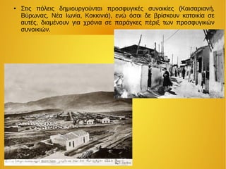 ● Στις πόλεις δημιουργούνται προσφυγικές συνοικίες (Καισαριανή,
Βύρωνας, Νέα Ιωνία, Κοκκινιά), ενώ όσοι δε βρίσκουν κατοικία σε
αυτές, διαμένουν για χρόνια σε παράγκες πέριξ των προσφυγικών
συνοικιών.
 