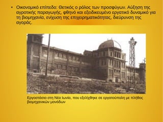 ● Οικονομικό επίπεδο: Θετικός ο ρόλος των προσφύγων. Αύξηση της
αγροτικής παραγωγής, φθηνό και εξειδικευμένο εργατικό δυναμικό για
τη βιομηχανία, ενίχυση της επιχειρηματικότητας, διεύρυνση της
αγοράς.
Εργοστάσιο στη Νέα Ιωνία, που εξελίχθηκε σε εργατούπολη με πλήθος
βιομηχανικών μονάδων
 