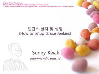 젞킨스 설치 및 설정
(How to setup & use Jenkins)
Sunny Kwak
sunykwak@daum.net
Original Writer : Ashok Kumar
Source : http://www.slideshare.net/dominic83/jenkins-for-java-world
☞ This is translation for Korean language (also add comments to original presentation), Thanks to Ashok !!
 