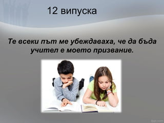 12 випуска
Те всеки път ме убеждаваха, че да бъда
учител е моето призвание.
 