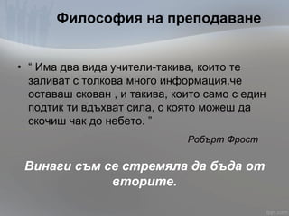 Философия на преподаване
• “ Има два вида учители-такива, които те
заливат с толкова много информация,че
оставаш скован , и такива, които само с един
подтик ти вдъхват сила, с която можеш да
скочиш чак до небето. ”
Робърт Фрост
Винаги съм се стремяла да бъда от
вторите.
 