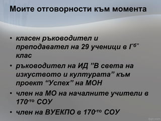 Моите отговорности към момента
• класен ръководител и
преподавател на 29 ученици в I“б”
клас
• ръководител на ИД ”В света на
изкуството и културата” към
проект “Успех” на МОН
• член на МО на началните учители в
170-то СОУ
• член на ВУЕКПО в 170-то СОУ
 