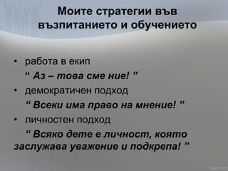 Моите стратегии във
възпитанието и обучението
• работа в екип
“ Аз – това сме ние! ”
• демократичен подход
“ Всеки има право на мнение! ”
• личностен подход
“ Всяко дете е личност, която
заслужава уважение и подкрепа! ”
 