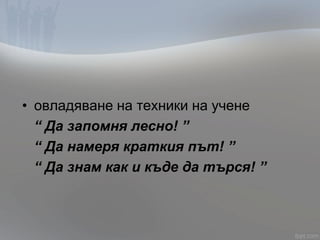 • овладяване на техники на учене
“ Да запомня лесно! ”
“ Да намеря краткия път! ”
“ Да знам как и къде да търся! ”
 