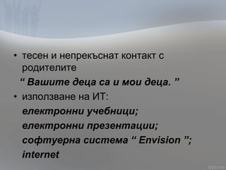 • тесен и непрекъснат контакт с
родителите
“ Вашите деца са и мои деца. ”
• използване на ИТ:
електронни учебници;
електронни презентации;
софтуерна система “ Envision ”;
internet
 