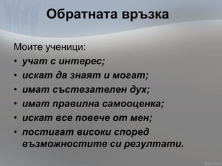 Обратната връзка
Моите ученици:
• учат с интерес;
• искат да знаят и могат;
• имат състезателен дух;
• имат правилна самооценка;
• искат все повече от мен;
• постигат високи според
възможностите си резултати.
 