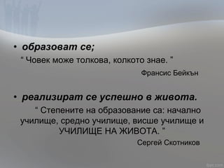 • образоват се;
“ Човек може толкова, колкото знае. ”
Франсис Бейкън
• реализират се успешно в живота.
“ Степените на образование са: начално
училище, средно училище, висше училище и
УЧИЛИЩЕ НА ЖИВОТА. ”
Сергей Скотников
 