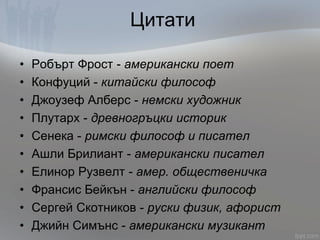 Цитати
• Робърт Фрост - американски поет
• Конфуций - китайски философ
• Джоузеф Алберс - немски художник
• Плутарх - древногръцки историк
• Сенека - римски философ и писател
• Ашли Брилиант - американски писател
• Елинор Рузвелт - амер. общественичка
• Франсис Бейкън - английски философ
• Сергей Скотников - руски физик, афорист
• Джийн Симънс - американски музикант
 