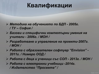 Квалификации
 Методика на обучението по БДП - 2005г.
/ ТУ – София /
 Базови и специфични компютърни умения на
учители - 2006г. / МОН /
 Разработване и управление на проекти-2007г.
/ МОН /
 Работа с образователен софтуер ”Envision” -
2011г. / Нимеро ООД /
 Работа с деца и ученици със СОП - 2013г. / МОН /
 Работа с електронни учебници -2014г.
/ Издателство “Просвета” /
 