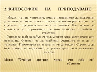 2.ФИЛОСОФИЯ НА ПРЕПОДАВАНЕ
Mисля, че ние учителите, имаме призванието да подготвим
учениците за личностната и професионална им реализация и за
справяне с предизвикателствата на живота. Ние можем да
спомогнем за изграждането им като личности и свободни
граждани.
Стремя се да бъда добър учител, усещам това, което правя като
призвание. Опитвам се да разбирам учениците си и да ги
уважавам. Провокирам ги и така ги уча да мислят. Стремя се да
бъда пример за подражание, да респектирам, но и да вдъхвам
доверие.
Мото: ”Учейки другите, човек учи себе си”
(Сенека)
 