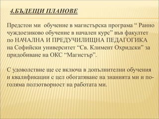 4.БЪДЕЩИ ПЛАНОВЕ
Предстои ми обучение в магистърска програма “ Ранно
чуждоезиково обучение в начален курс” във факултет
по НАЧАЛНА И ПРЕДУЧИЛИЩНА ПЕДАГОГИКА
на Софийски университет “Св. Климент Охридски” за
придобиване на ОКС “Магистър”.
С удоволствие ще се включа в допълнителни обучения
и квалификации с цел обогатяване на знанията ми и по-
голяма ползотворност на работата ми.
 