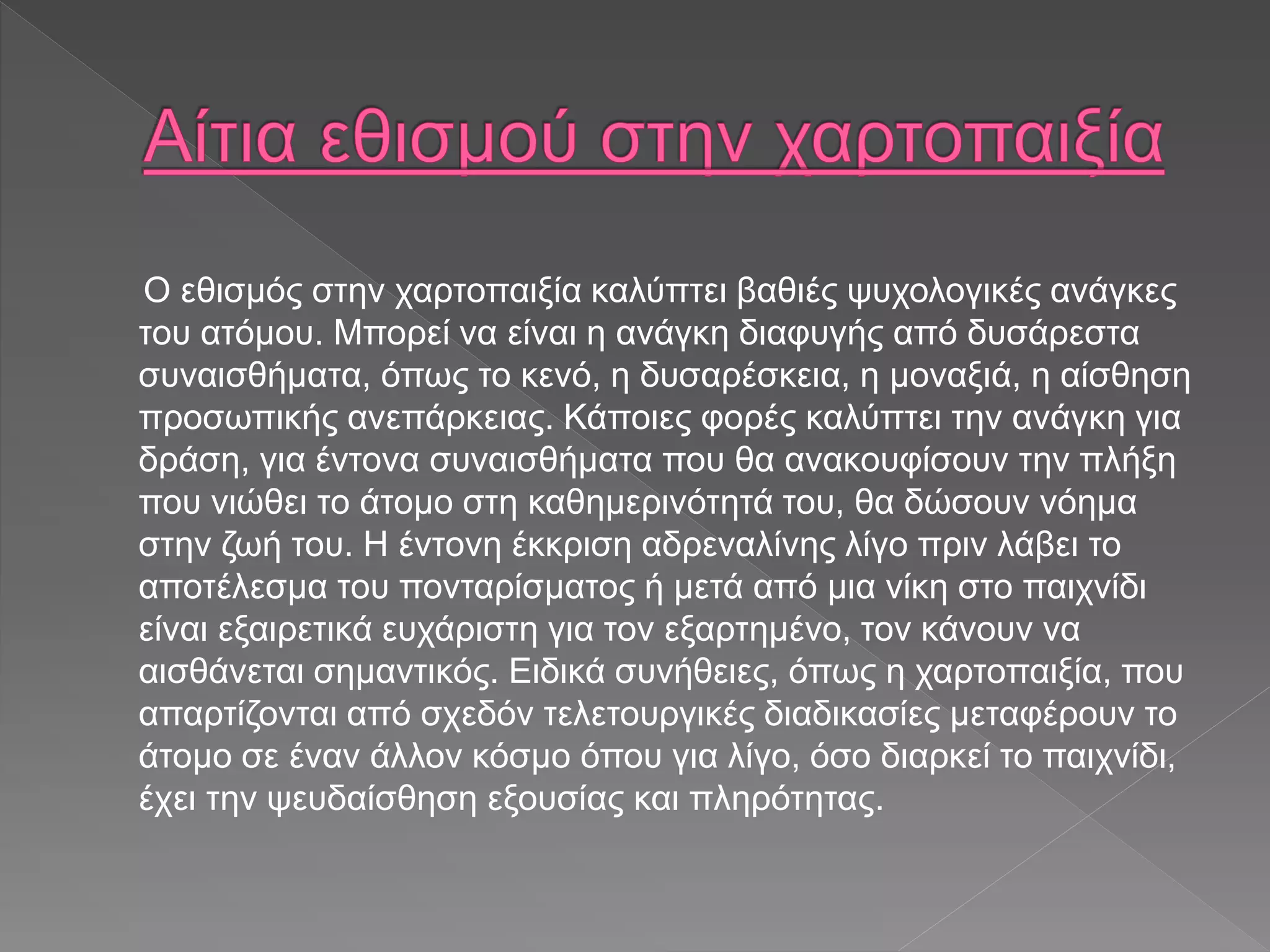 Ο εθισμός στην χαρτοπαιξία καλύπτει βαθιές ψυχολογικές ανάγκες
του ατόμου. Μπορεί να είναι η ανάγκη διαφυγής από δυσάρεστα
συναισθήματα, όπως το κενό, η δυσαρέσκεια, η μοναξιά, η αίσθηση
προσωπικής ανεπάρκειας. Κάποιες φορές καλύπτει την ανάγκη για
δράση, για έντονα συναισθήματα που θα ανακουφίσουν την πλήξη
που νιώθει το άτομο στη καθημερινότητά του, θα δώσουν νόημα
στην ζωή του. Η έντονη έκκριση αδρεναλίνης λίγο πριν λάβει το
αποτέλεσμα του πονταρίσματος ή μετά από μια νίκη στο παιχνίδι
είναι εξαιρετικά ευχάριστη για τον εξαρτημένο, τον κάνουν να
αισθάνεται σημαντικός. Ειδικά συνήθειες, όπως η χαρτοπαιξία, που
απαρτίζονται από σχεδόν τελετουργικές διαδικασίες μεταφέρουν το
άτομο σε έναν άλλον κόσμο όπου για λίγο, όσο διαρκεί το παιχνίδι,
έχει την ψευδαίσθηση εξουσίας και πληρότητας.
 