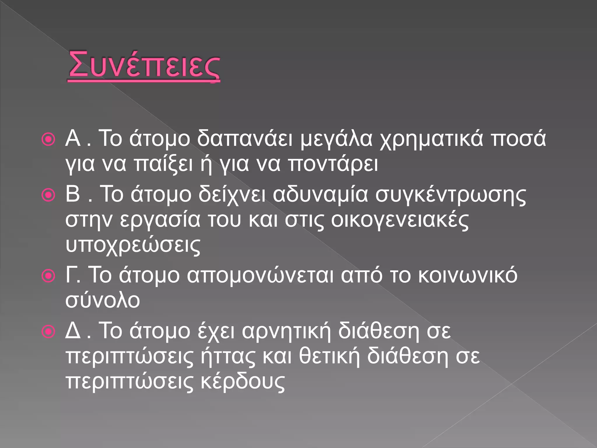  Α . Το άτομο δαπανάει μεγάλα χρηματικά ποσά
για να παίξει ή για να ποντάρει
 Β . Το άτομο δείχνει αδυναμία συγκέντρωσης
στην εργασία του και στις οικογενειακές
υποχρεώσεις
 Γ. Το άτομο απομονώνεται από το κοινωνικό
σύνολο
 Δ . Το άτομο έχει αρνητική διάθεση σε
περιπτώσεις ήττας και θετική διάθεση σε
περιπτώσεις κέρδους
 