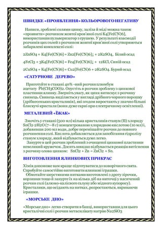 ШВИДКЕ «ПРОЯВЛЕННЯ»КОЛЬОРОВОГОНЕГАТИВУ
Написи, зроблені солями цинку, заліза й міді можна також
«проявити» розчином жовтої кров’яної солі К4[Fе(СN)6],
використавшипульверизатор з грушею. У результаті взаємодії
розчинів цих солей з розчином жовтої кров’яної солі утворюються
забарвлені комплексні солі:
2ZnSO4 + К4[Fe(СN)6] = Zn2[Fе(СN)6]↓ + 2К2SO4, Білий осад
4FеСl3 + 3К4[Fе(СN)6] = Fе4[Fе(СN)6]↓ + 12КСl, Синій осад
2СuSO4 + К4[Fе(СN)6] = Сu2[Fе(СN)6 + 2К2SO4. Бурий осад
«САТУРНОВЕ ДЕРЕВО»
Приготуйтев стакані 40% -ний розчинплюмбум
ацетату Рb(СН3СОО)2. Опустіть в розчин зробленуз цинкової
пластинки ялинку. Звернітьувагу, як цинк витискуєз розчину
свинець. Свинець виділяєтьсяу вигляді дрібногочорногопорошку
(дрібнесенькихкристаликів), які згодом виростаютьу значнобільші
блискучі кристали (вони дуже гарні при електричномуосвітленні).
МЕТАЛЕВИЙ «ЇЖАК»
Змочітьу стакані (500 мл) кілька кристаликів станум (II) хлориду
SnСl2∙2Н2O (7—8 г) концентрованою хлоридною кислотою (10 мл) і,
добавивши 200 мл води, добреперемішайтерозчин доповного
розчиненнясолі. Кислота добавляєтьсядлязапобіганнягідролізу
станум хлориду, який відбуваєтьсядуже легко.
Зануртев цей розчин зроблений з очищеної цинкової пластинки
невеликий кружечок. Доситьшвидковідбуваєтьсяреакціявитіснення
з розчинуолова цинком: SnСl2 + Zn = ZnСl2 + Sn.
ВИГОТОВЛЕННЯ ЯЛИНКОВИХПРИКРАС
Хіміядопоможе вам краще підготуватисядоноворічногосвята.
Спробуйте самостійновиготовитиялинкові іграшки.
Обмотайтешерстяними ниткамивиготовлені з дротузірочки,
корзинки тощо й зануртеїх на кілька діб на ниточці у насичений
розчин солі (алюмо-калієвогогалунуабо мідногокупоросу).
Кристалики, щоосідаютьна нитках, розростаються, вкриваючи
іграшки.
«МОРСЬКЕ ДНО»
«Морськедно» легко створити в банці, використавшидляцього
кристалічні солі і розчин метасилікатунатрію Na2SiO3
 