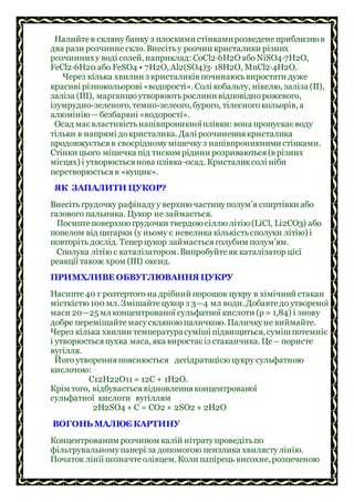 Налийтев скляну банку з плоскими стінкамирозведенеприблизнов
два рази розчиннескло. Внесітьу розчин кристалики різних
розчинниху воді солей, наприклад: СоСl2∙6H2O абоNiSO4∙7Н2O,
FеСl2∙6Н20 або FеSO4 • 7Н2O, Аl2(SO4)3∙ 18Н2O, МnСl2∙4Н2O.
Через кілька хвилин з кристаликів починаюсьвиростати дуже
красиві різнокольорові «водорості». Солі кобальту, нікелю, заліза (II),
заліза (III), марганцю утворюютьрослинивідповіднорожевого,
ізумрудно-зеленого, темно-зелеого, бурого, тілесногокольорів, а
алюмінію—безбарвні «водорості».
Осад маєвластивістьнапівпроникноїплівки: вона пропускаєводу
тільки в напрямі докристалика. Далі розчиненнякристалика
продовжуєтьсяв своєрідномумішечкуз напівпроникними стінками.
Стінки цього мішечка під тиском рідини розриваються(в різних
місцях) і утворюєтьсянова плівка-осад. Кристаликсолі ніби
перетворюєтьсяв «кущик».
ЯК ЗАПАЛИТИ ЦУКОР?
Внесітьгрудочку рафінадуу верхню частинуполум’я спиртівки або
газового пальника. Цукор не займається.
Посиптеповерхню грудочки твердою сіллю літію (LiСl, Li2СO3) або
попелом від цигарки (у ньому є невелика кількістьсполуки літію) і
повторіть дослід. Тепер цукор займаєтьсяголубим полум’ям.
Сполука літію є каталізатором. Випробуйтеяк каталізатор цієї
реакції також хром (III) оксид.
ПРИМХЛИВЕ ОБВУГЛЮВАННЯ ЦУКРУ
Насипте40 г розтертого на дрібний порошок цукру в хімічний стакан
місткістю 100 мл. Змішайтецукор з 3—4 мл води. Добавтедо утвореної
маси 20—25 мл концентрованої сульфатної кислоти (ρ = 1,84) і знову
добре перемішайтемасускляною паличкою. Паличкуне виймайте.
Через кілька хвилин температурасуміші підвищиться, сумішпотемніє
і утворюєтьсяпухка маса, яка виростаєіз стаканчика. Це – пористе
вугілля.
Його утворенняпояснюється дегідратацією цукру сульфатною
кислотою:
С12Н22O11= 12С + 1H2O.
Крім того, відбуваєтьсявідновленняконцентрованої
сульфатної кислоти вугіллям
2H2SO4 + С = СO2 + 2SO2 + 2Н2O
ВОГОНЬ МАЛЮЄ КАРТИНУ
Концентрованим розчином калій нітратупроведітьпо
фільтрувальномупапері за допомогою пензлика хвилястулінію.
Початок лінії позначтеолівцем. Коли папірець висохне, розпеченою
 
