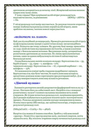 дротинкою доторкнітьсядопочатку лінії. Жевріючий вогниквипише
накреслену вами лінію.
У чому справа? При нагріванні калій нітрат розкладається,
виділяючи кисень, за рівнянням: 2KNO3= 2КNO2
+ O2.
У місці розкладусолі папір звуглюється. За рахуноктеплоти згоряння
паперу відбуваєтьсярозклад нових порцій калій нітрату, яким
зроблено малюнок, і вогник поволі пересувається.
«ФЕЙЄРВЕРК НА ПАПЕРІ»
Цей дослід подібний допопередніх. Проведітьрозчиномкалій нітрату
на фільтрувальномупапері з однієї точки кілька зигзагоподібних
ліній. Позначтецю точку олівцем. На другому боці паперу приклейте
по ходуліній пістони від іграшкових пістолетів, а також клаптики
паперу з бенгальськими вогнями. Висушивши папір, доторкніться
розпеченою дротинкою до позначки. По лініях просуватиметься
вогник, один за одним вибухатимутьпістони й займатимуться
бенгальські вогні.
Склад бенгальських вогнів зеленого кольору: бертолетова сіль —35,
барій нітрату —53, сірка —1, каніфоль—11%;
червоного кольору: бертолетова сіль — 67, стронцій карбонат —20,
каніфоль— 13%.
Усі компоненти суміші треба старанноподрібнитиі змішати.
Бертолетова сіль маєбути чистою, бо навітьневелика кількість
органічнихдомішокможе спричинити при розтираннівибух. Для
дослідувикористовуютьневеликукількістьречовини.
«Діючий вулкан»
Заповнітьрозтертим амонійдихроматомфарфоровийтигельна 15—
20 мл. Поставтейого на азбестовий лист. Нагрійтесільз поверхні
розпеченим у полум’ї газового пальника масивнимметалевим
стержнем. Як тільки почнеться розклад солі, нагріванняприпиніть.
Далі реакція відбуваєтьсяза рахуноктеплоти цього екзотермічного
процесу. Розклад дихроматуамонію нагадуєвиверженнявулкана.
Зелена маса хрому(III) оксиду, що здіймаєтьсявгору, утвориласяв
результаті розкладусолі:
(NН4)2Сr2O7. =Сr2O3 + N2 + 4Н2O.
Нагріти сільможна й іншим способом. Зробітьу ній невеликий
«кратер». Помістітьу кратер жмутик вати, змоченої спиртом, потім
підпалітьвату. Від теплоти згорянняспиртупочинається розклад солі
 