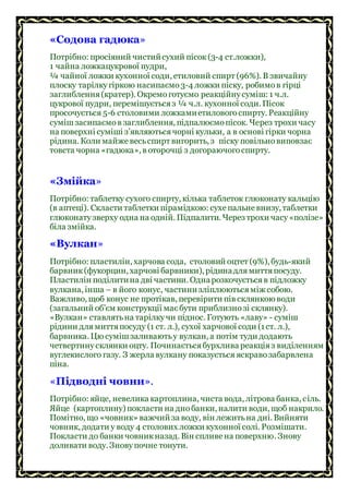 «Содова гадюка»
Потрібно: просіяний чистийсухий пісок(3-4 ст.ложки),
1 чайна ложкацукрової пудри,
¼ чайної ложки кухонної соди, етиловий спирт (96%). В звичайну
плоску тарілкугіркою насипаємо3-4 ложки піску, робимов гірці
заглиблення(кратер). Окремоготуємо реакційнусуміш: 1 ч.л.
цукрової пудри, перемішуєтьсяз ¼ ч.л. кухонної соди. Пісок
просочується 5-6 столовими ложкамиетиловогоспирту. Реакційну
сумішзасипаємов заглиблення, підпалюємопісок. Через трохи часу
на поверхні суміші з’являютьсячорні кульки, а в основі гірки чорна
рідина. Коли майже весьспирт вигорить, з піску повільновиповзає
товста чорна «гадюка», в оторочці з догораючогоспирту.
«Змійка»
Потрібно: таблетку сухого спирту, кілька таблеток глюконату кальцію
(в аптеці). Скласти таблетки пірамідкою: сухепальневнизу, таблетки
глюконатузверху одна на одній. Підпалити. Через трохи часу«полізе»
біла змійка.
«Вулкан»
Потрібно: пластилін, харчова сода, столовий оцтет (9%), будь-який
барвник(фукорцин, харчові барвники), рідинадлямиттяпосуду.
Пластилін поділитина дві частини. Однарозкочуєтьсяв підложку
вулкана, інша – в його конус, частинизліплюютьсяміж собою.
Важливо, щоб конус не протікав, перевірити пів склянкою води
(загальний об’єм конструкції маєбути приблизнозі склянку).
«Вулкан» ставлятьна тарілкучи піднос. Готують «лаву» - суміш
рідини длямиттяпосуду (1 ст. л.), сухої харчової соди (1ст. л.),
барвника. Цю сумішзаливаютьу вулкан, а потім туди додають
четвертинусклянки оцту. Починаєтьсябурхлива реакціяз виділенням
вуглекислого газу. З жерла вулкану показується яскравозабарвлена
піна.
«Підводні човни».
Потрібно: яйце, невелика картоплина, чиста вода, літрова банка, сіль.
Яйце (картоплину) покласти на днобанки, налити води, щоб накрило.
Помітно, що «човник» важчий за воду, він лежитьна дні. Вийняти
човник, додати у воду 4 столових ложки кухонної солі. Розмішати.
Покласти до банки човникназад. Він спливена поверхню. Знову
доливати воду. Зновупочне тонути.
 