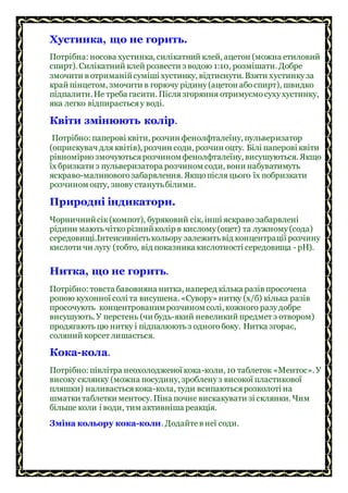 Хустинка, що не горить.
Потрібна: носова хустинка, силікатний клей, ацетон (можна етиловий
спирт). Силікатний клей розвести з водою 1:10, розмішати. Добре
змочити в отриманійсуміші хустинку, відтиснути. Взяти хустинкуза
край пінцетом, змочити в горючу рідину(ацетон абоспирт), швидко
підпалити. Не треба гасити. Післязгоряння отримуємосухухустинку,
яка легко відпираєтьсяу воді.
Квіти змінюють колір.
Потрібно: паперові квіти, розчин фенолфталеїну, пульверизатор
(оприскувач для квітів), розчин соди, розчин оцту. Білі паперові квіти
рівномірнозмочуютьсярозчиномфенолфталеїну, висушуються. Якщо
їх бризкати з пульверизатора розчином соди, вони набуватимуть
яскраво-малиновогозабарвлення. Якщопісля цього їх побризкати
розчином оцту, знову станутьбілими.
Природні індикатори.
Чорничнийсік(компот), буряковий сік, інші яскраво забарвлені
рідини маютьчіткорізнийколір в кислому(оцет) та лужному(сода)
середовищі.Інтенсивністькольору залежитьвід концентрації розчину
кислоти чи лугу (тобто, від показника кислотності середовища - рН).
Нитка, що не горить.
Потрібно: товста бавовняна нитка, наперед кілька разів просочена
ропою кухонної солі та висушена. «Сувору» нитку (х/б) кілька разів
просочують концентрованимрозчиномсолі, кожного разудобре
висушують. У перстень (чи будь-який невеликий предмет з отвором)
продягають цю нитку і підпалюютьз одногобоку. Нитка згорає,
соляний корсет лишається.
Кока-кола.
Потрібно: півлітра неохолодженої кока-коли, 10 таблеток «Ментос». У
високу склянку (можна посудину, зробленуз високої пластикової
пляшки) наливаєтьсякока-кола, туди всипаютьсярозколоті на
шматки таблетки ментосу. Піна почне вискакувати зі склянки. Чим
більше коли і води, тим активніша реакція.
Зміна кольору кока-коли. Додайтев неї соди.
 