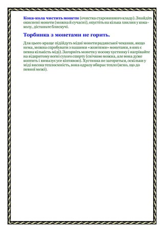Кока-кола чиститьмонети (очистка старовинногокладу). Знайдіть
окиснені монети (можнай сучасні), опустітьна кілька хвилин укока-
колу, дістаньтеблискучі.
Торбинка з монетами не горить.
Для цього краще підійдутьмідні монетирадянської чеканки, якщо
нема, можна спробувати з нашими «жовтими» монетами, в них є
певна кількість міді). Загорнітьмонетиу носовухустинкуі нагрівайте
на відкритомувогні сухогоспирту (свічкою можна, алевона дуже
коптить і вимазуєусе кіптявою). Хустинка незагориться, оскільки у
міді висока теплоємність, вона одразувбираєтепло(ясно, що до
певної межі).
 
