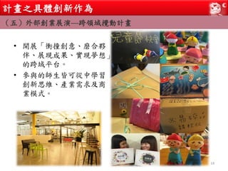 • 開展「衝撞創意、磨合夥
伴、展現成果、實現夢想」
的跨域平台。
• 參與的師生皆可從中學習
創新思維、產業需求及商
業模式。
14
計畫之具體創新作為
（五）外部創業展演—跨領域攪動計畫
 