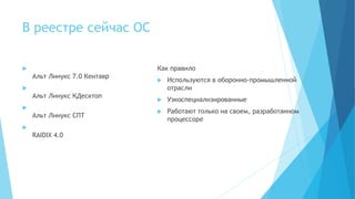 В реестре сейчас ОС

Альт Линукс 7.0 Кентавр

Альт Линукс КДесктоп

Альт Линукс СПТ

RAIDIX 4.0
Как правило
 Используются в оборонно-промышленной
отрасли
 Узкоспециализированные
 Работают только на своем, разработанном
процессоре
 