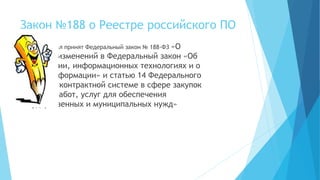 Закон №188 о Реестре российского ПО
29.06.2015 был принят Федеральный закон № 188-ФЗ «О
внесении изменений в Федеральный закон «Об
информации, информационных технологиях и о
защите информации» и статью 14 Федерального
закона «О контрактной системе в сфере закупок
товаров, работ, услуг для обеспечения
государственных и муниципальных нужд»
 
