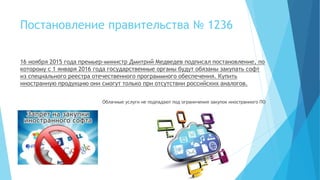 Постановление правительства № 1236
16 ноября 2015 года премьер-министр Дмитрий Медведев подписал постановление, по
которому с 1 января 2016 года государственные органы будут обязаны закупать софт
из специального реестра отечественного программного обеспечения. Купить
иностранную продукцию они смогут только при отсутствии российских аналогов.
Облачные услуги не подпадают под ограничения закупок иностранного ПО
 