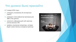 Что должно было произойти
К 1 января 2016 года…
 утвердить положение об экспертном
совете
 утвердить классификатор программ для
ЭВМ и баз данных
 назначить официальный сайт реестра
отечественного ПО
 выбрать компанию-оператора, которая
будет ответственна за ведение реестра
 