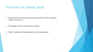 Что есть на самом деле
 Осуществлен запуск реестра отечественного ПО по адресу
reestr.minsvyaz.ru.
 Утвержден состав экспертного совета
 Проект приказа об утверждении классификатора
 