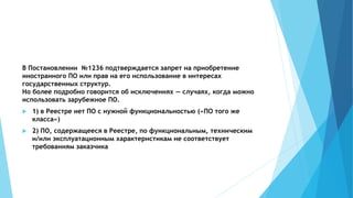 В Постановлении №1236 подтверждается запрет на приобретение
иностранного ПО или прав на его использование в интересах
государственных структур.
Но более подробно говорится об исключениях — случаях, когда можно
использовать зарубежное ПО.
 1) в Реестре нет ПО с нужной функциональностью («ПО того же
класса»)
 2) ПО, содержащееся в Реестре, по функциональным, техническим
и/или эксплуатационным характеристикам не соответствует
требованиям заказчика
 