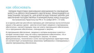 как обосновать
ПОРЯДОК ПОДГОТОВКИ ОБОСНОВАНИЯ НЕВОЗМОЖНОСТИ СОБЛЮДЕНИЯ
ЗАПРЕТА НА ДОПУСК ПРОГРАММНОГО ОБЕСПЕЧЕНИЯ, ПРОИСХОДЯЩЕГО ИЗ
ИНОСТРАННЫХ ГОСУДАРСТВ, ДЛЯ ЦЕЛЕЙ ОСУЩЕСТВЛЕНИЯ ЗАКУПОК ДЛЯ
ОБЕСПЕЧЕНИЯ ГОСУДАРСТВЕННЫХ И МУНИЦИПАЛЬНЫХ НУЖД (Утвержден
постановлением Правительства РФ от 16 ноября 2015 г. N 1236)
а) в едином реестре российских программ для электронных вычислительных
машин и баз данных (далее - реестр) отсутствуют сведения о программном
обеспечении, соответствующем тому же классу программного обеспечения,
что и программное обеспечение, планируемое к закупке;
б) программное обеспечение, сведения о котором включены в реестр и
которое соответствует тому же классу программного обеспечения, что и
программное обеспечение, планируемое к закупке, по своим
функциональным, техническим и (или) эксплуатационным характеристикам
не соответствует установленным заказчиком требованиям к планируемому к
закупке программному обеспечению.
 