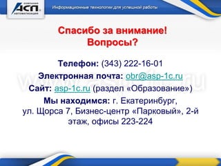Спасибо за внимание!
Вопросы?
Телефон: (343) 222-16-01
Электронная почта: obr@asp-1c.ru
Сайт: asp-1c.ru (раздел «Образование»)
Мы находимся: г. Екатеринбург,
ул. Щорса 7, Бизнес-центр «Парковый», 2-й
этаж, офисы 223-224
 