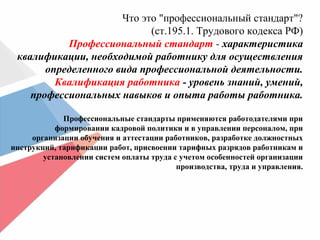 Что это "профессиональный стандарт"?
(ст.195.1. Трудового кодекса РФ)
Профессиональный стандарт - характеристика
квалификации, необходимой работнику для осуществления
определенного вида профессиональной деятельности.
Квалификация работника - уровень знаний, умений,
профессиональных навыков и опыта работы работника.
Профессиональные стандарты применяются работодателями при
формировании кадровой политики и в управлении персоналом, при
организации обучения и аттестации работников, разработке должностных
инструкций, тарификации работ, присвоении тарифных разрядов работникам и
установлении систем оплаты труда с учетом особенностей организации
производства, труда и управления.
 