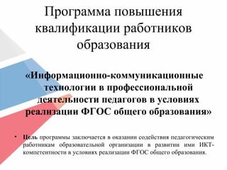 Программа повышения
квалификации работников
образования
«Информационно-коммуникационные
технологии в профессиональной
деятельности педагогов в условиях
реализации ФГОС общего образования»
• Цель программы заключается в оказании содействия педагогическим
работникам образовательной организации в развитии ими ИКТ-
компетентности в условиях реализации ФГОС общего образования.
 
